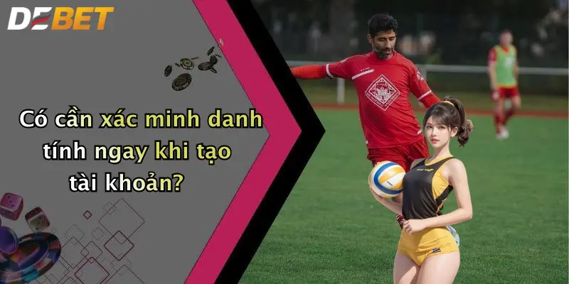 Có cần xác minh danh tính ngay khi tạo tài khoản?